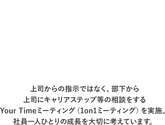 上司からの指示ではなく、部下から上司にキャリアステップ等の相談をするYour Timeミーティング（1on1ミーティング）を実施。社員一人ひとりの成長を大切に考えています。